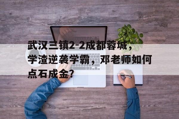 中欧体育官方下载-包含武汉三镇2-2成都蓉城，学渣逆袭学霸，邓老师如何点石成金？的词条